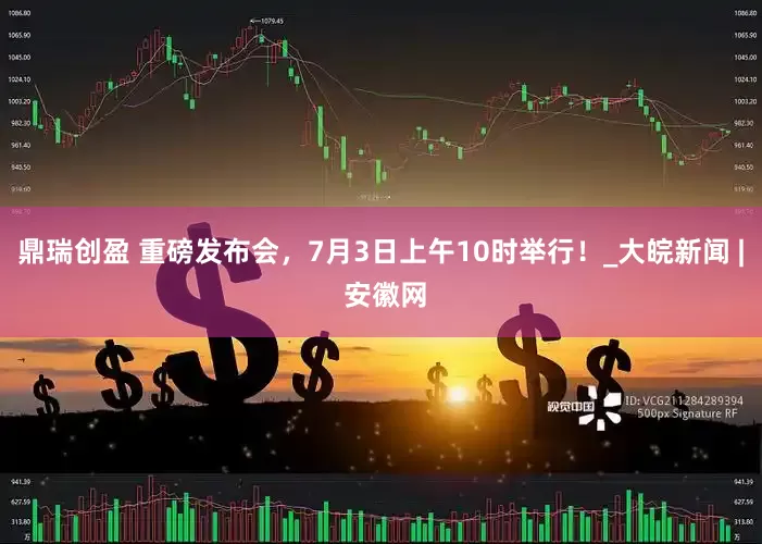 鼎瑞创盈 重磅发布会，7月3日上午10时举行！_大皖新闻 | 安徽网