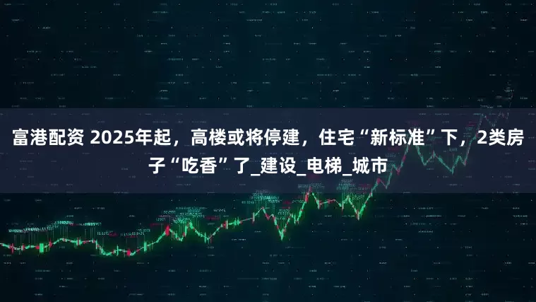 富港配资 2025年起，高楼或将停建，住宅“新标准”下，2类房子“吃香”了_建设_电梯_城市