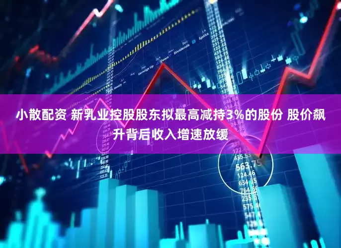 小散配资 新乳业控股股东拟最高减持3%的股份 股价飙升背后收入增速放缓