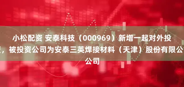 小松配资 安泰科技（000969）新增一起对外投资，被投资公司为安泰三英焊接材料（天津）股份有限公司