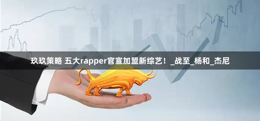 玖玖策略 五大rapper官宣加盟新综艺！_战至_杨和_杰尼