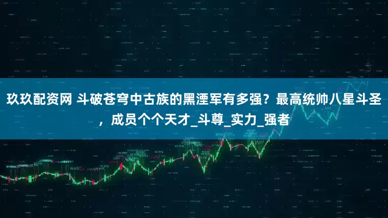 玖玖配资网 斗破苍穹中古族的黑湮军有多强？最高统帅八星斗圣，成员个个天才_斗尊_实力_强者