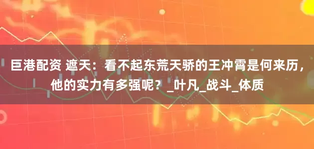 巨港配资 遮天：看不起东荒天骄的王冲霄是何来历，他的实力有多强呢？_叶凡_战斗_体质