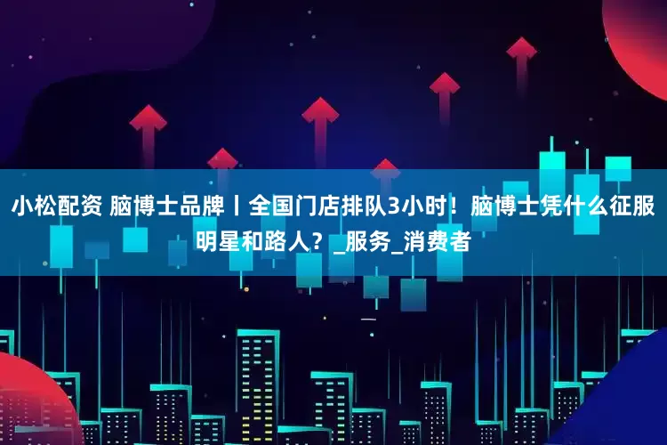 小松配资 脑博士品牌丨全国门店排队3小时！脑博士凭什么征服明星和路人？_服务_消费者