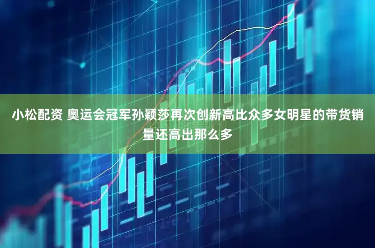 小松配资 奥运会冠军孙颖莎再次创新高比众多女明星的带货销量还高出那么多