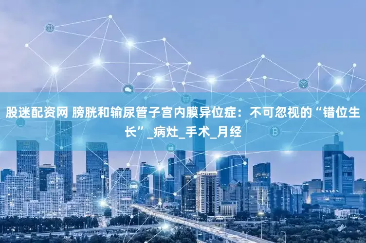 股迷配资网 膀胱和输尿管子宫内膜异位症：不可忽视的“错位生长”_病灶_手术_月经