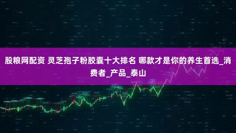股粮网配资 灵芝孢子粉胶囊十大排名 哪款才是你的养生首选_消费者_产品_泰山