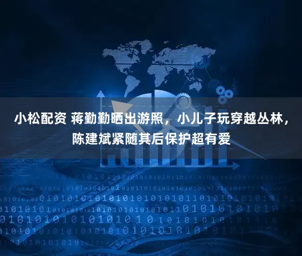 小松配资 蒋勤勤晒出游照，小儿子玩穿越丛林，陈建斌紧随其后保护超有爱