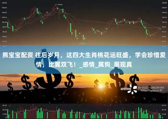 熊宝宝配资 往后岁月，这四大生肖桃花运旺盛，学会珍惜爱情，比翼双飞！_感情_属狗_展现真