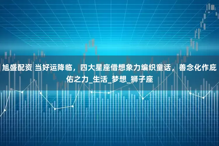 旭盛配资 当好运降临，四大星座借想象力编织童话，善念化作庇佑之力_生活_梦想_狮子座