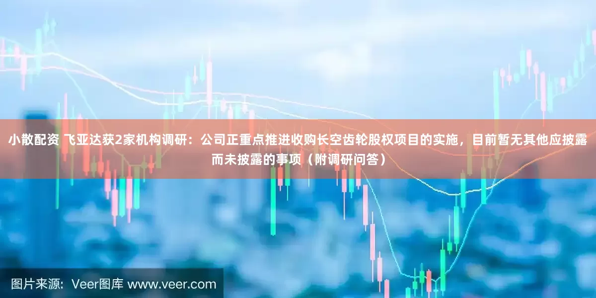 小散配资 飞亚达获2家机构调研：公司正重点推进收购长空齿轮股权项目的实施，目前暂无其他应披露而未披露的事项（附调研问答）