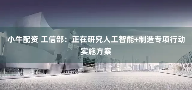 小牛配资 工信部：正在研究人工智能+制造专项行动实施方案