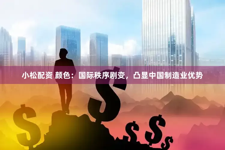 小松配资 颜色：国际秩序剧变，凸显中国制造业优势