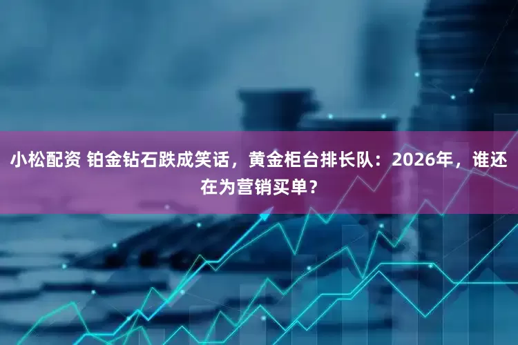 小松配资 铂金钻石跌成笑话，黄金柜台排长队：2026年，谁还在为营销买单？